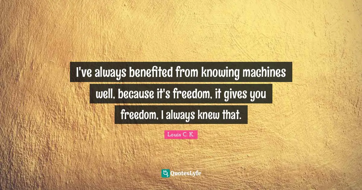 I've always benefited from knowing machines well, because it's freedom, it gives you freedom, I always knew that.