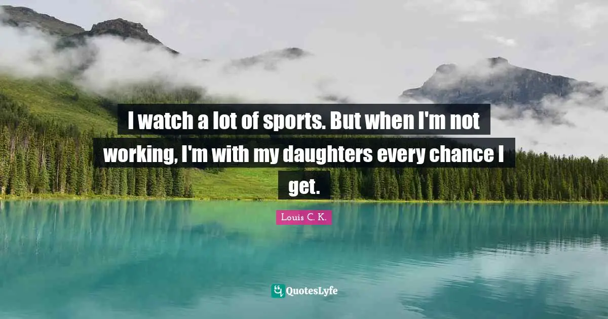I watch a lot of sports. But when I'm not working, I'm with my daughters every chance I get.