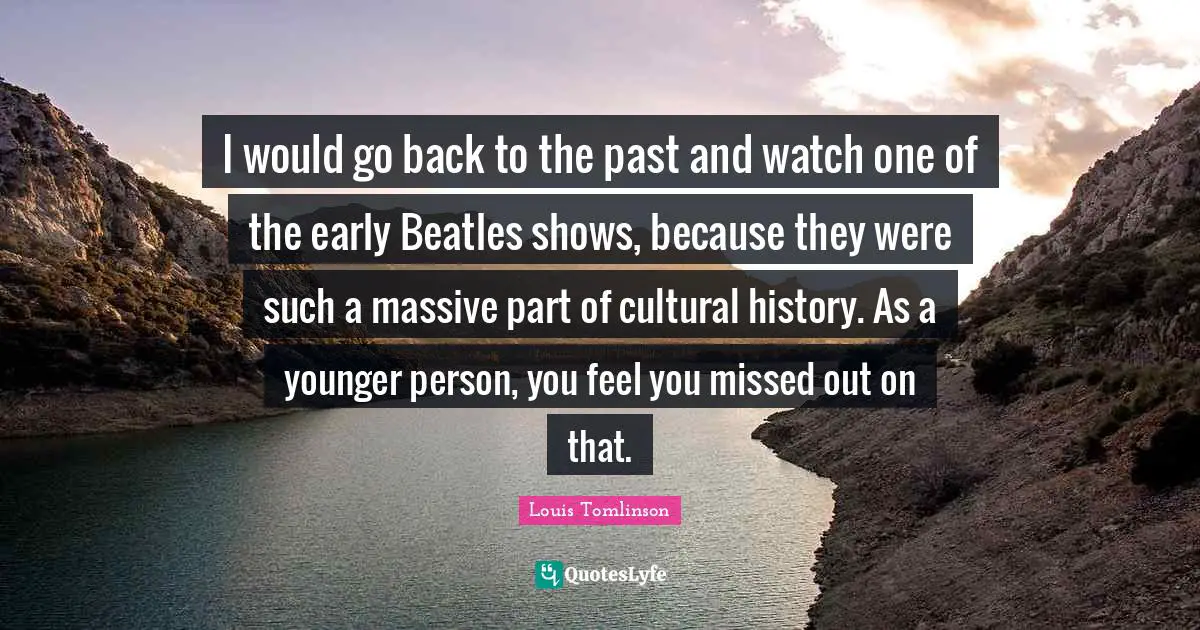 H. M. Tomlinson Quotes: "I would go back to the past and watch one of the early Beatles shows, because they were such a massive part of cultural history. As a younger person, you feel you missed out on that."