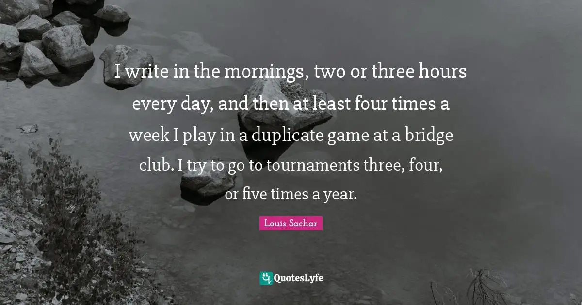 I write in the mornings, two or three hours every day, and then at least four times a week I play in a duplicate game at a bridge club. I try to go to tournaments three, four, or five times a year.