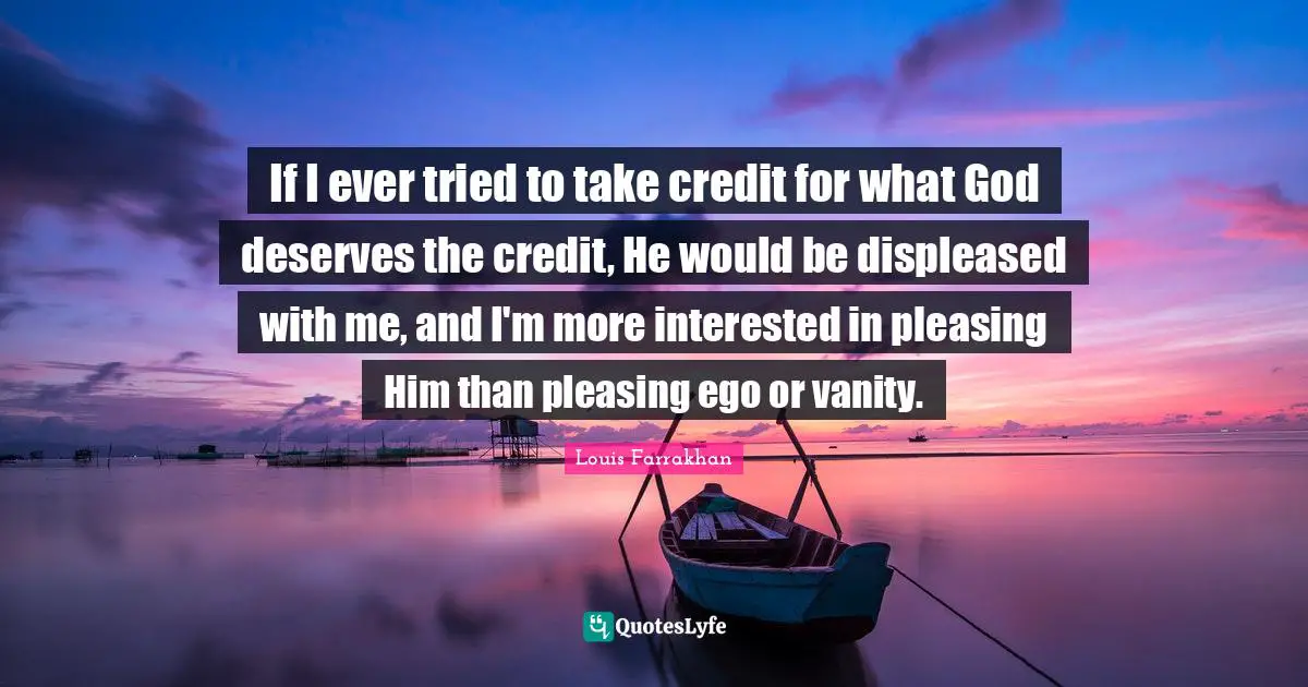 If I ever tried to take credit for what God deserves the credit, He would be displeased with me, and I'm more interested in pleasing Him than pleasing ego or vanity.
