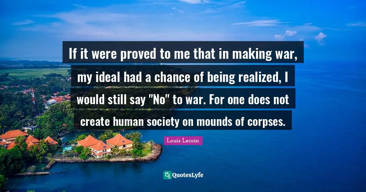 Being Real Quotes: "If it were proved to me that in making war, my ideal had a chance of being realized, I would still say "No" to war. For one does not create human society on mounds of corpses."