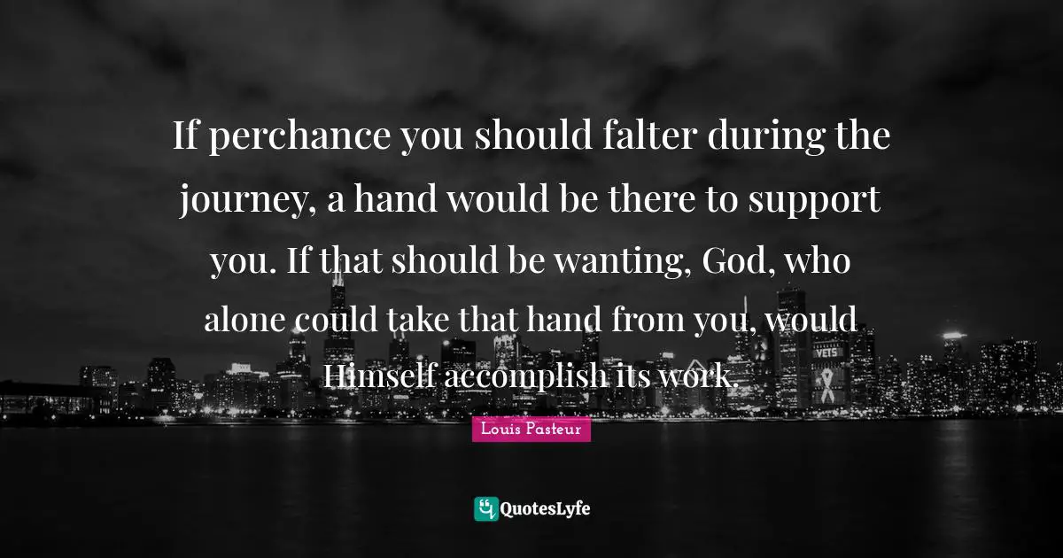 Louis Pasteur Quotes: "If perchance you should falter during the journey, a hand would be there to support you. If that should be wanting, God, who alone could take that hand from you, would Himself accomplish its work."