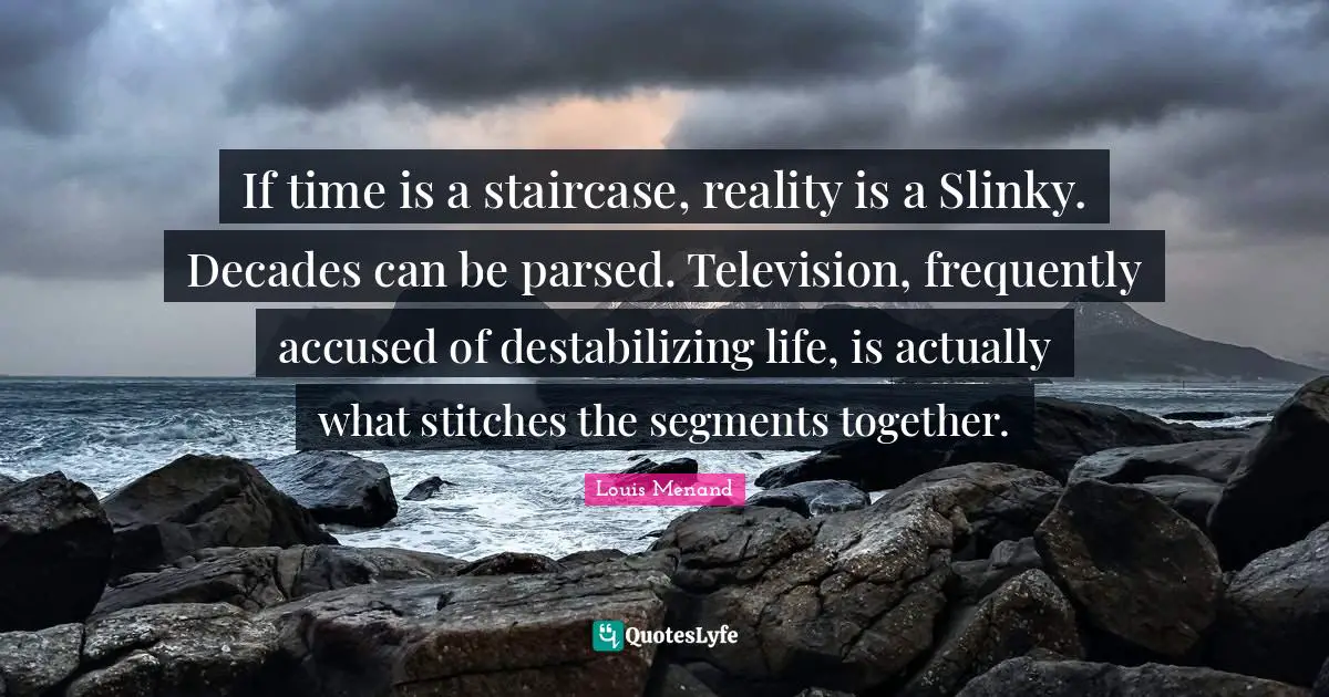 Stitches Quotes: "If time is a staircase, reality is a Slinky. Decades can be parsed. Television, frequently accused of destabilizing life, is actually what stitches the segments together."