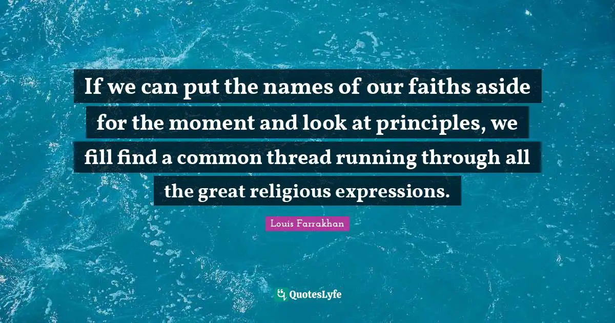If we can put the names of our faiths aside for the moment and look at principles, we fill find a common thread running through all the great religious expressions.