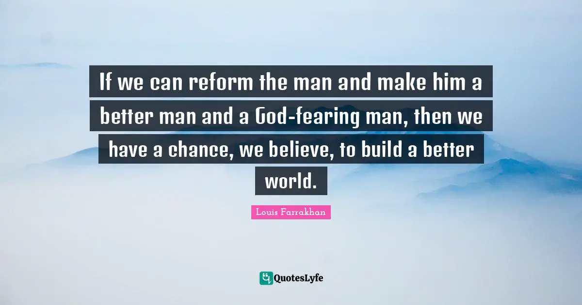 If we can reform the man and make him a better man and a God-fearing man, then we have a chance, we believe, to build a better world.