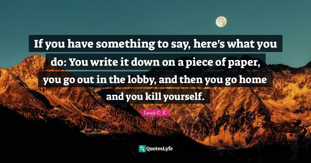 If you have something to say, here's what you do: You write it down on a piece of paper, you go out in the lobby, and then you go home and you kill yourself.
