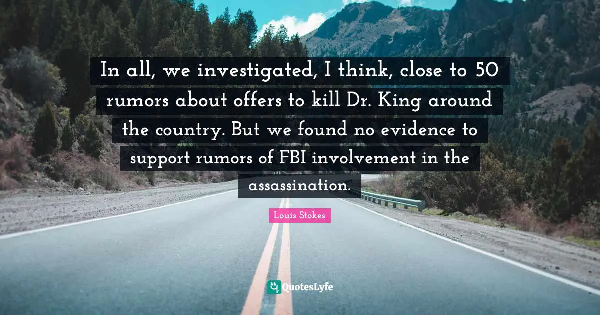 In all, we investigated, I think, close to 50 rumors about offers to kill Dr. King around the country. But we found no evidence to support rumors of FBI involvement in the assassination.