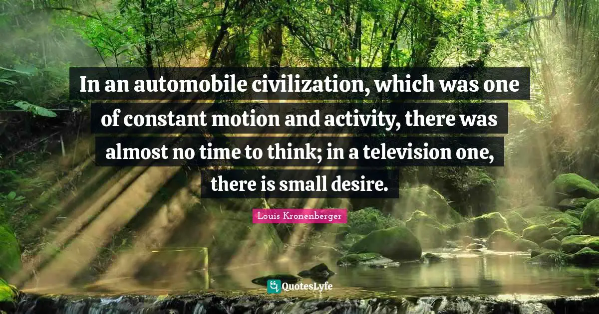 In an automobile civilization, which was one of constant motion and activity, there was almost no time to think; in a television one, there is small desire.
