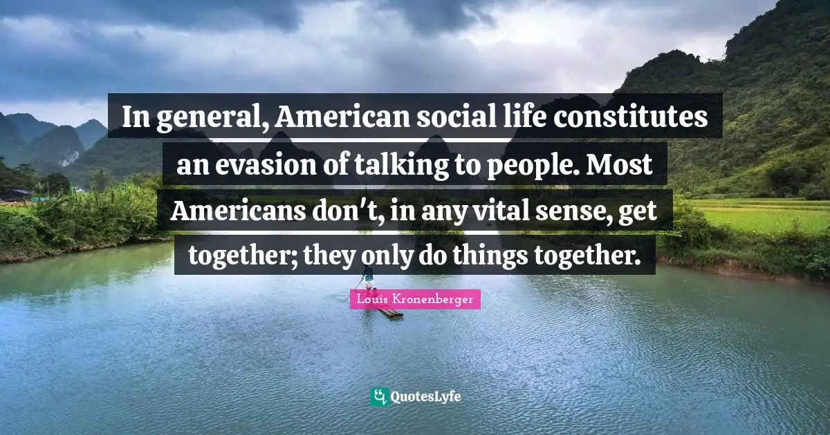 In general, American social life constitutes an evasion of talking to people. Most Americans don't, in any vital sense, get together; they only do things together.