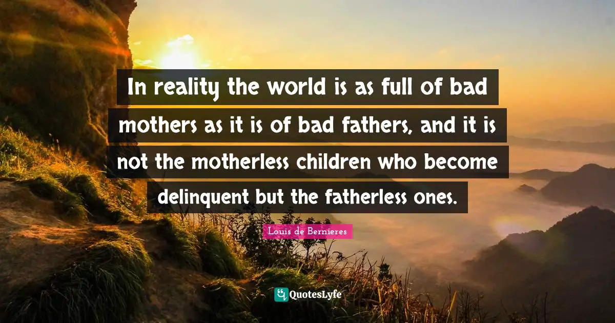 In reality the world is as full of bad mothers as it is of bad fathers, and it is not the motherless children who become delinquent but the fatherless ones.