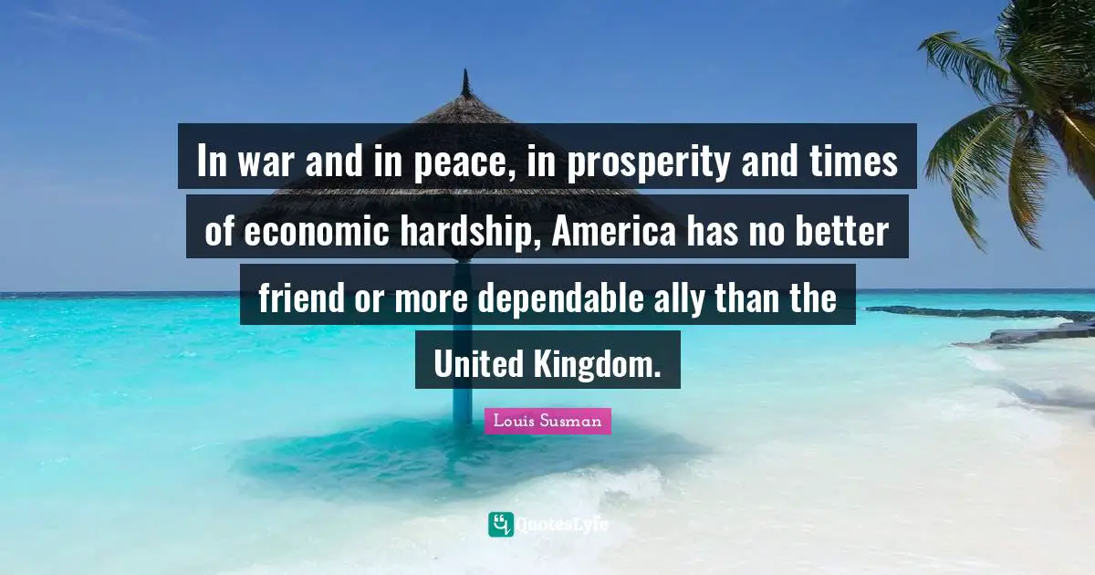 In war and in peace, in prosperity and times of economic hardship, America has no better friend or more dependable ally than the United Kingdom.