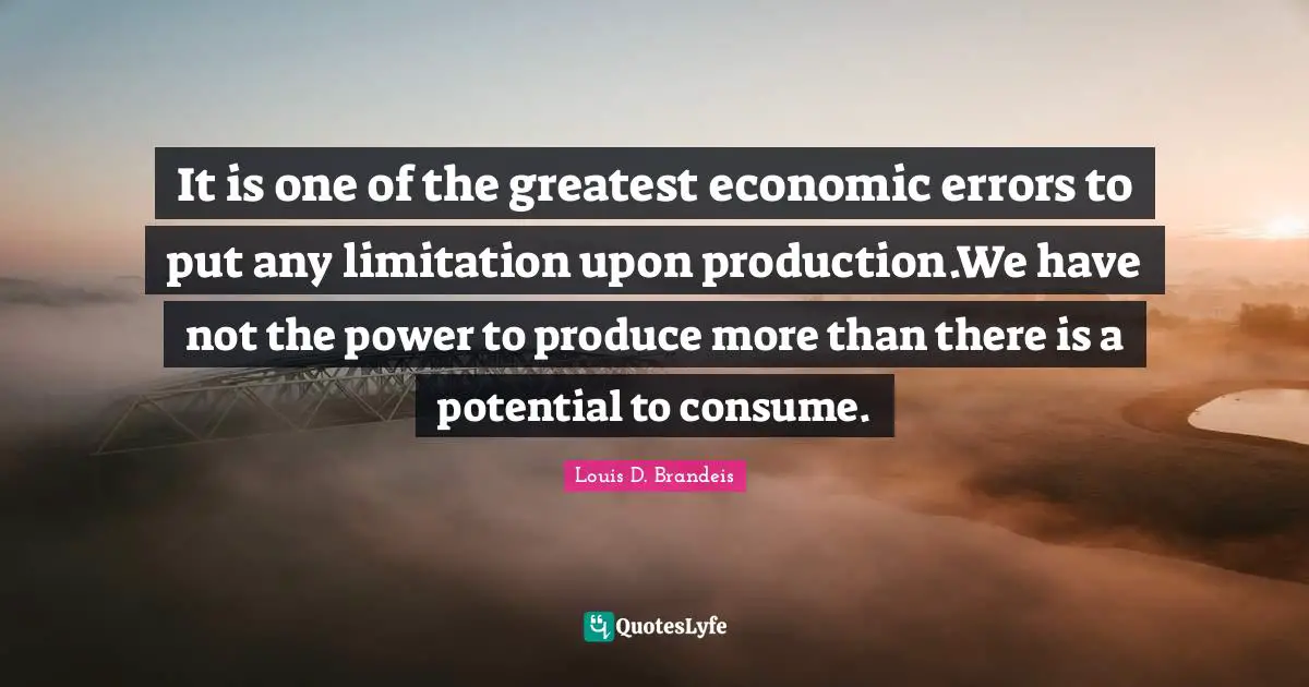 It is one of the greatest economic errors to put any limitation upon production.We have not the power to produce more than there is a potential to consume.