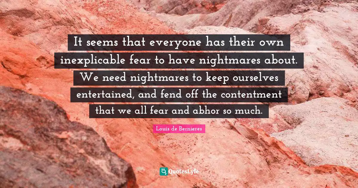 Louis De Bernieres Quotes: "It seems that everyone has their own inexplicable fear to have nightmares about. We need nightmares to keep ourselves entertained, and fend off the contentment that we all fear and abhor so much."