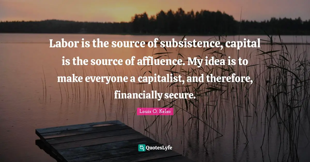 Labor is the source of subsistence, capital is the source of affluence. My idea is to make everyone a capitalist, and therefore, financially secure.