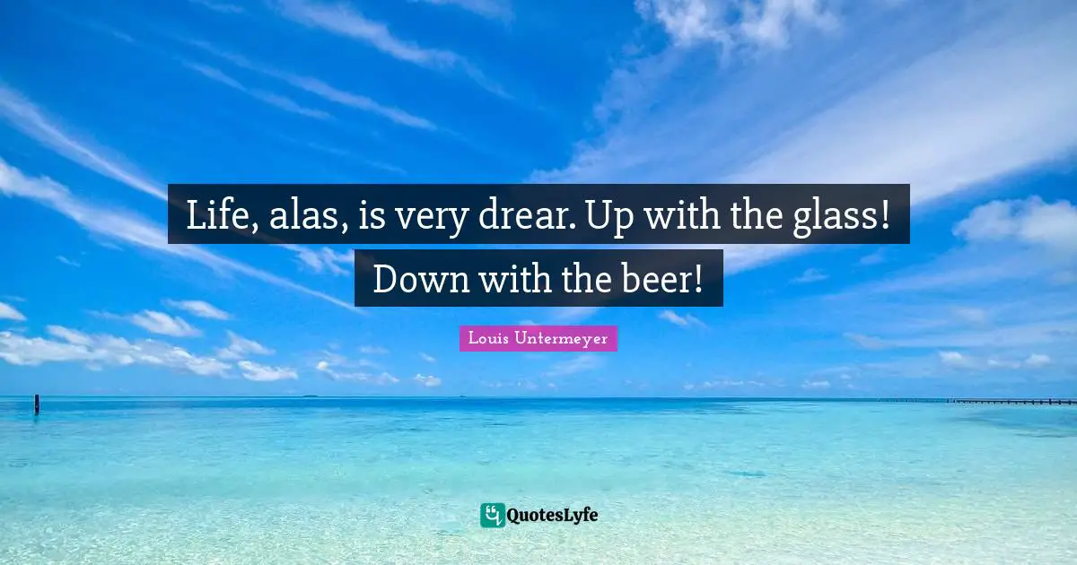 Life, alas, is very drear. Up with the glass! Down with the beer!