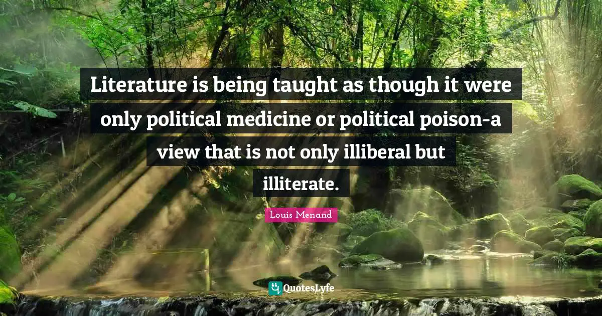 Literature is being taught as though it were only political medicine or political poison-a view that is not only illiberal but illiterate.