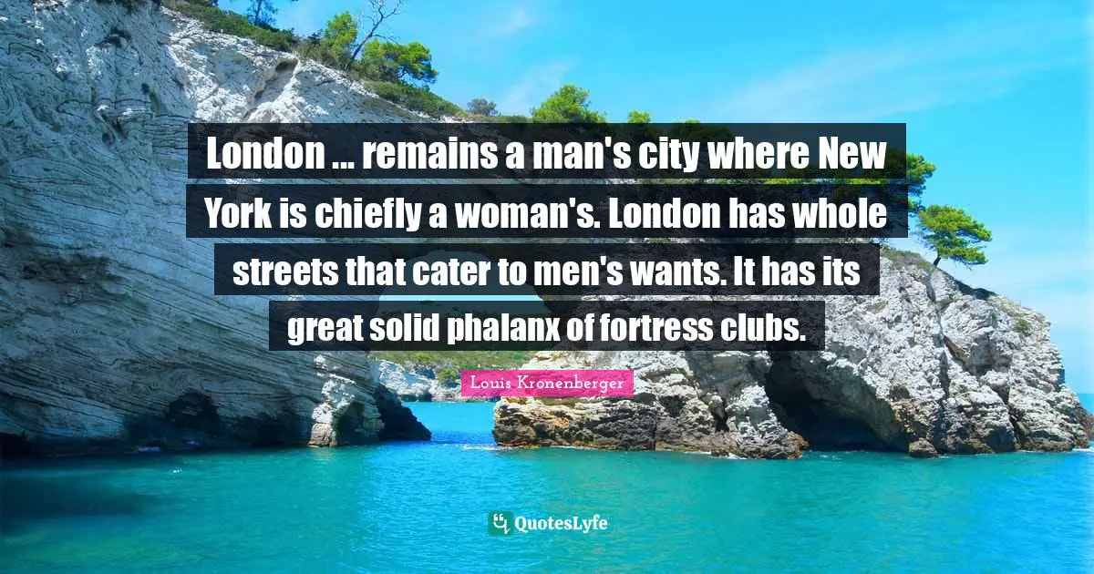 London ... remains a man's city where New York is chiefly a woman's. London has whole streets that cater to men's wants. It has its great solid phalanx of fortress clubs.