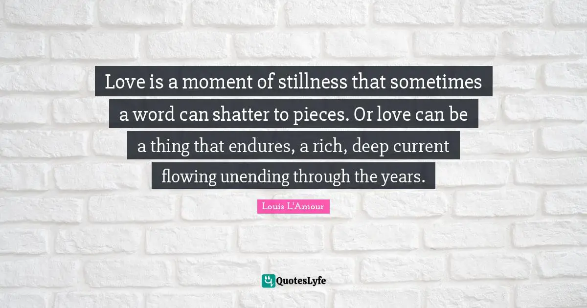 Love is a moment of stillness that sometimes a word can shatter to pieces. Or love can be a thing that endures, a rich, deep current flowing unending through the years.