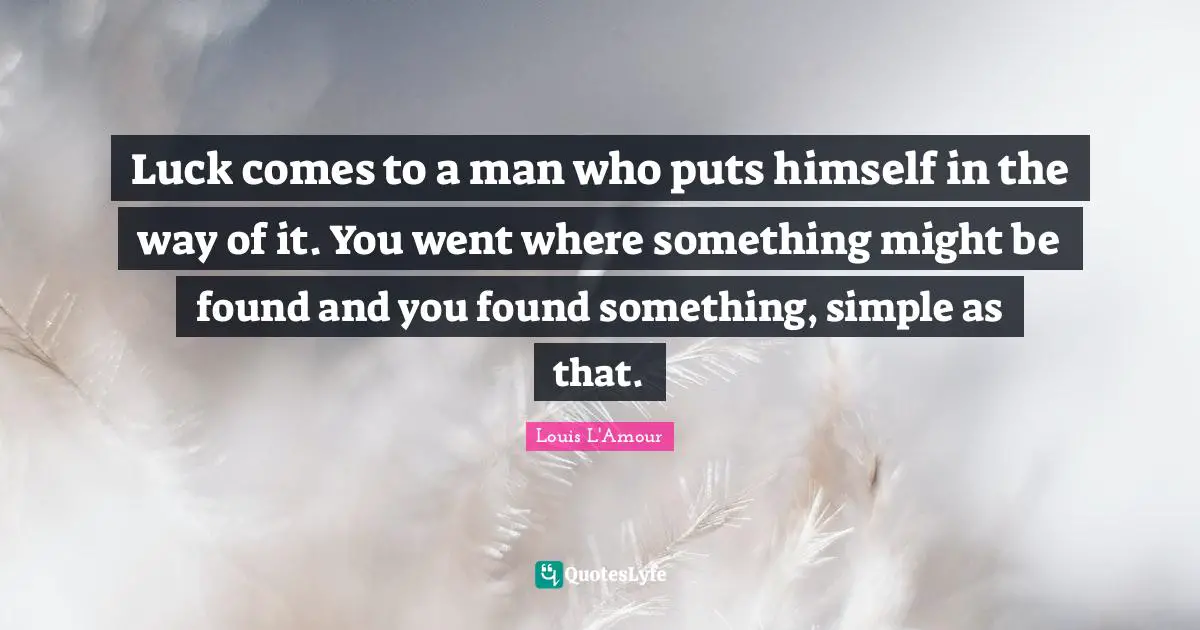 Luck comes to a man who puts himself in the way of it. You went where something might be found and you found something, simple as that.