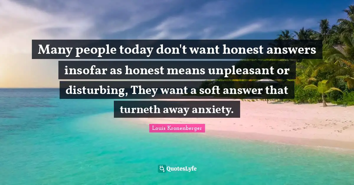Many people today don't want honest answers insofar as honest means unpleasant or disturbing, They want a soft answer that turneth away anxiety.