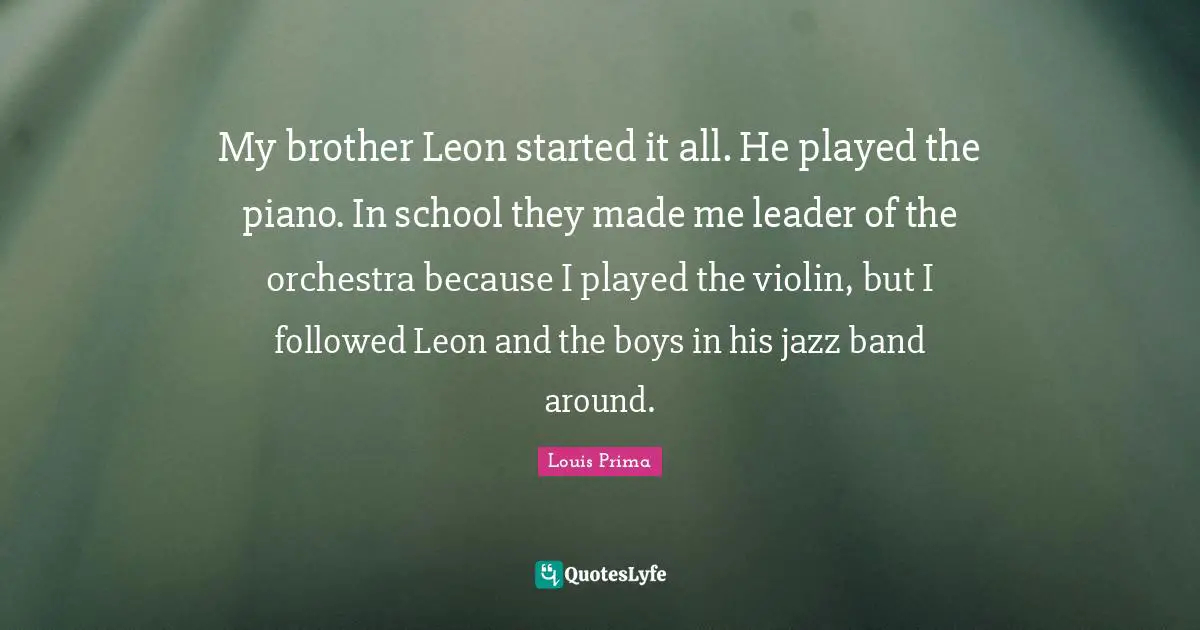 Louis Prima Quotes: "My brother Leon started it all. He played the piano. In school they made me leader of the orchestra because I played the violin, but I followed Leon and the boys in his jazz band around."