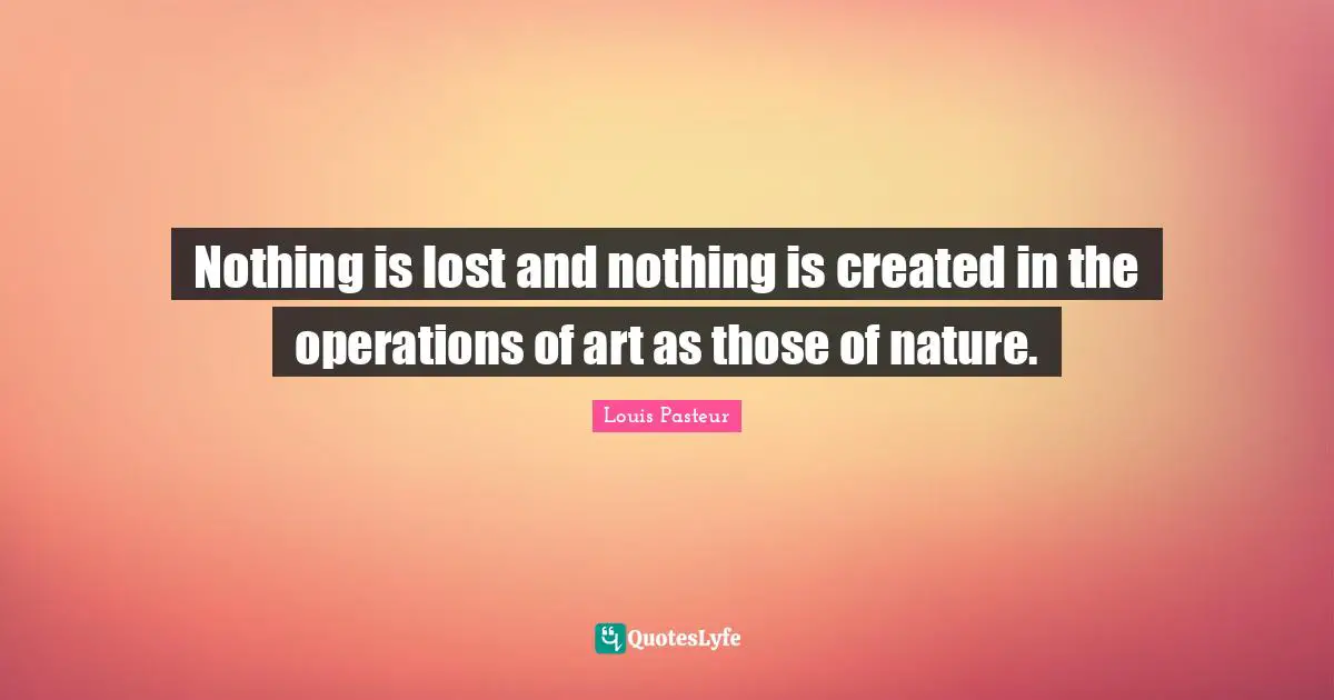 Louis Pasteur Quotes: "Nothing is lost and nothing is created in the operations of art as those of nature."