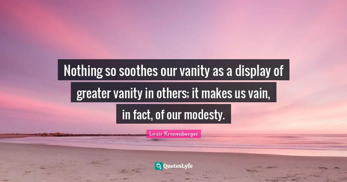 Nothing so soothes our vanity as a display of greater vanity in others; it makes us vain, in fact, of our modesty.