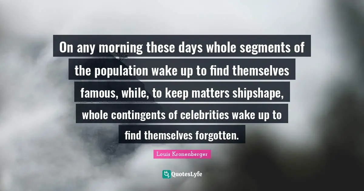 On any morning these days whole segments of the population wake up to find themselves famous, while, to keep matters shipshape, whole contingents of celebrities wake up to find themselves forgotten.