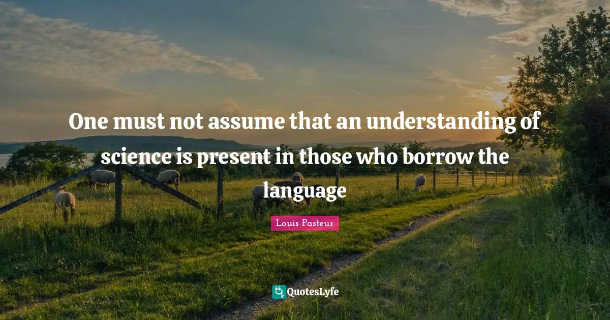 Louis Pasteur Quotes: "One must not assume that an understanding of science is present in those who borrow the language"