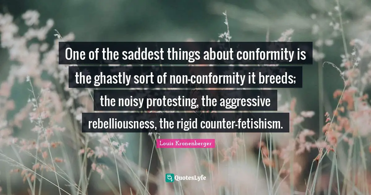 One of the saddest things about conformity is the ghastly sort of non-conformity it breeds; the noisy protesting, the aggressive rebelliousness, the rigid counter-fetishism.