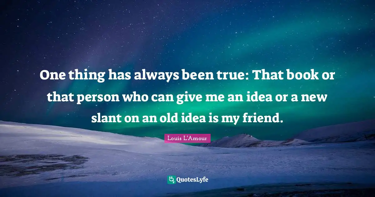 One thing has always been true: That book or that person who can give me an idea or a new slant on an old idea is my friend.