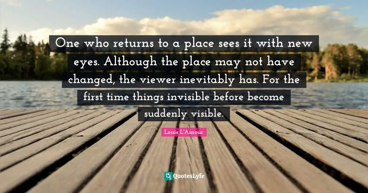 One who returns to a place sees it with new eyes. Although the place may not have changed, the viewer inevitably has. For the first time things invisible before become suddenly visible.