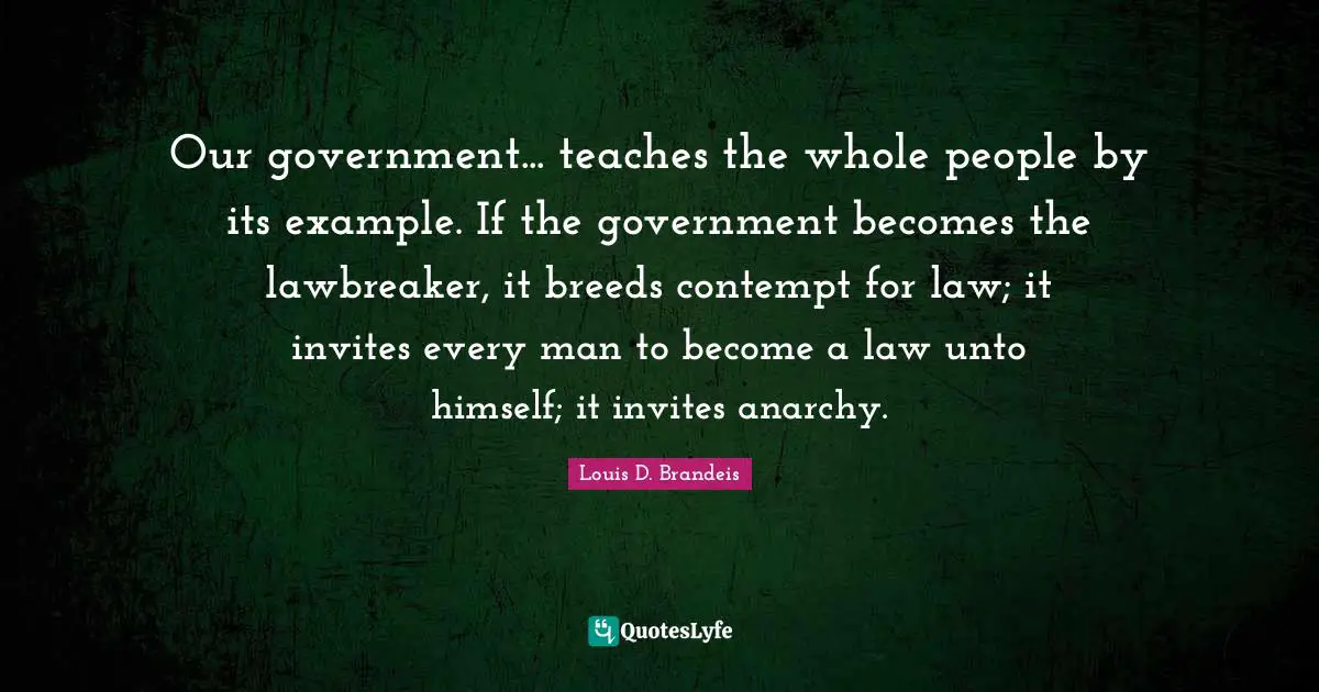 Example Quotes: "Our government... teaches the whole people by its example. If the government becomes the lawbreaker, it breeds contempt for law; it invites every man to become a law unto himself; it invites anarchy."