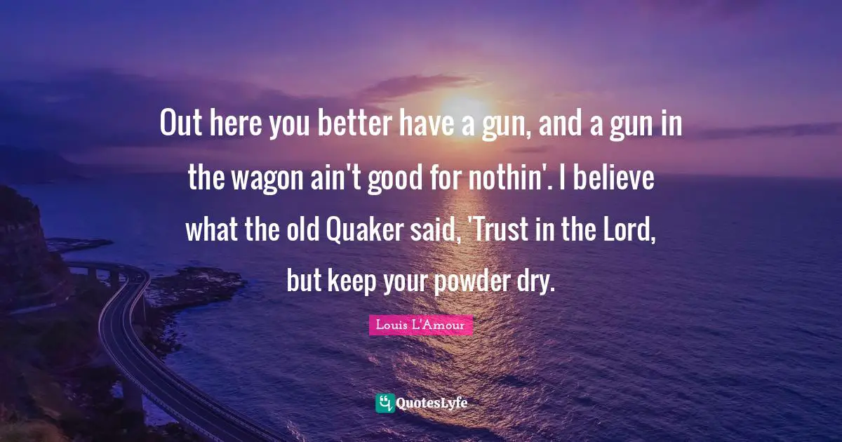 Out here you better have a gun, and a gun in the wagon ain't good for nothin'. I believe what the old Quaker said, 'Trust in the Lord, but keep your powder dry.