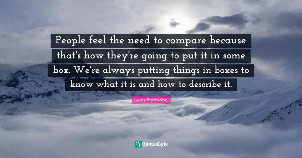 People feel the need to compare because that's how they're going to put it in some box. We're always putting things in boxes to know what it is and how to describe it.