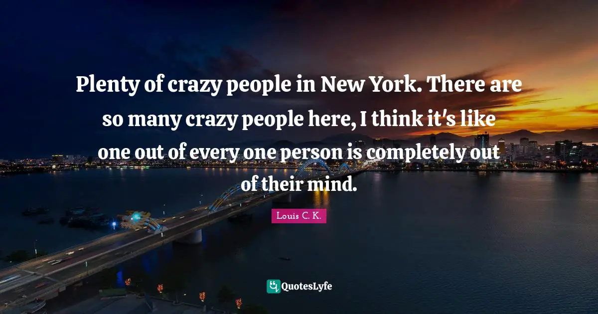 Plenty of crazy people in New York. There are so many crazy people here, I think it's like one out of every one person is completely out of their mind.