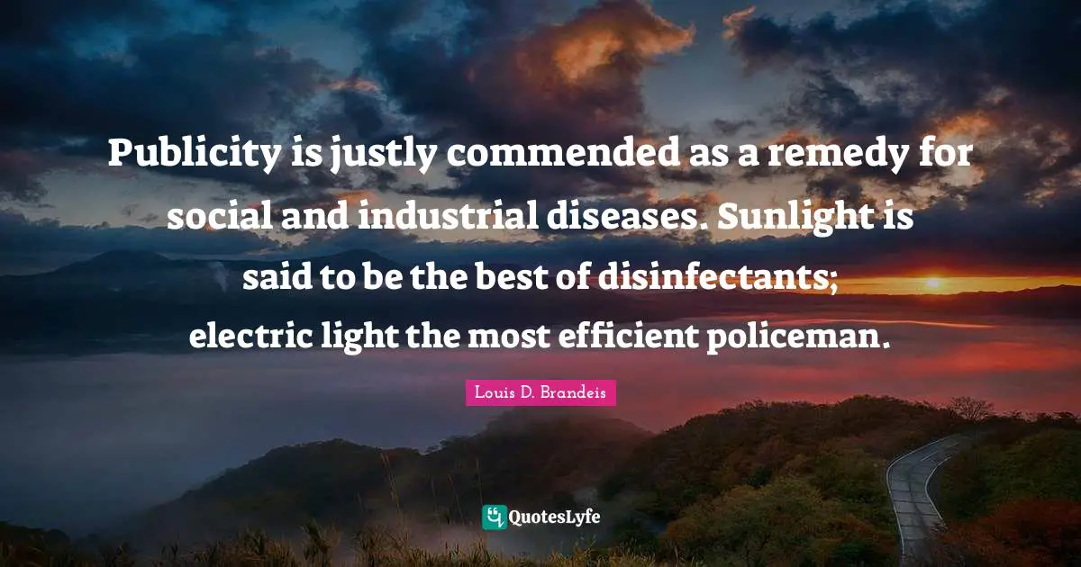 Publicity is justly commended as a remedy for social and industrial diseases. Sunlight is said to be the best of disinfectants; electric light the most efficient policeman.