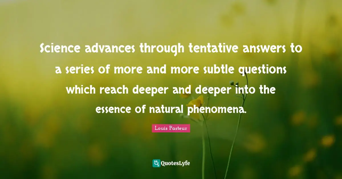 Louis Pasteur Quotes: "Science advances through tentative answers to a series of more and more subtle questions which reach deeper and deeper into the essence of natural phenomena."