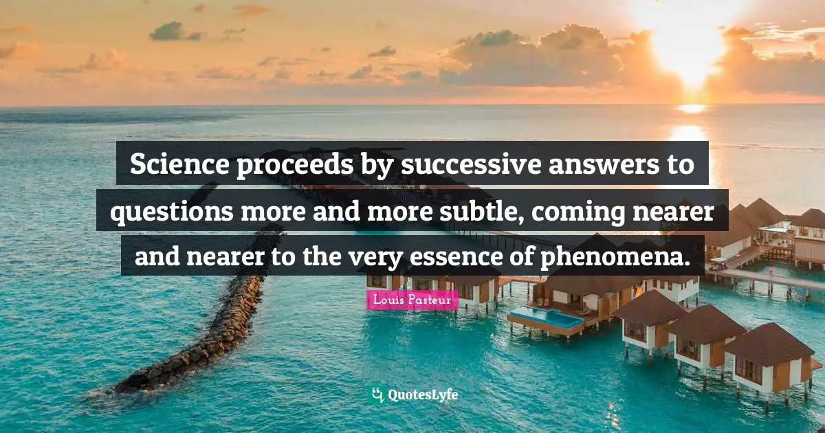 Louis Pasteur Quotes: "Science proceeds by successive answers to questions more and more subtle, coming nearer and nearer to the very essence of phenomena."
