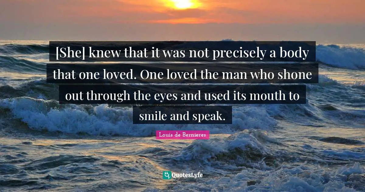 Louis De Bernieres Quotes: "[She] knew that it was not precisely a body that one loved. One loved the man who shone out through the eyes and used its mouth to smile and speak."
