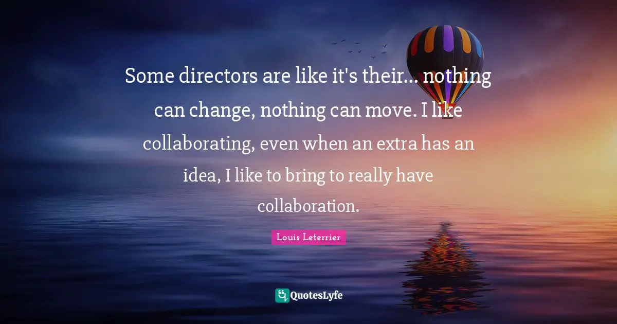 Some directors are like it's their... nothing can change, nothing can move. I like collaborating, even when an extra has an idea, I like to bring to really have collaboration.