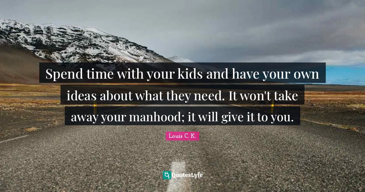 Spend time with your kids and have your own ideas about what they need. It won't take away your manhood; it will give it to you.