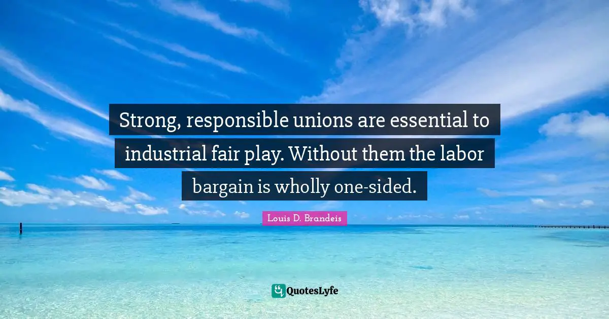 Louis D. Brandeis Quotes: "Strong, responsible unions are essential to industrial fair play. Without them the labor bargain is wholly one-sided."