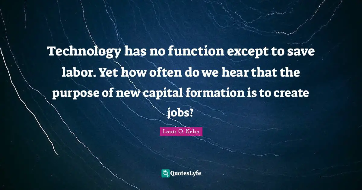 Technology has no function except to save labor. Yet how often do we hear that the purpose of new capital formation is to create jobs?