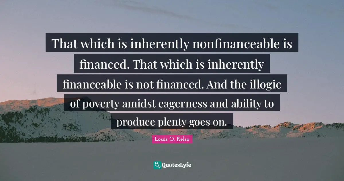 That which is inherently nonfinanceable is financed. That which is inherently financeable is not financed. And the illogic of poverty amidst eagerness and ability to produce plenty goes on.