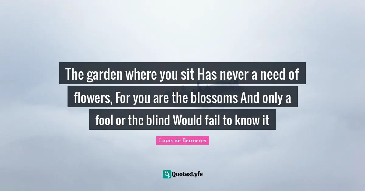The garden where you sit Has never a need of flowers, For you are the blossoms And only a fool or the blind Would fail to know it