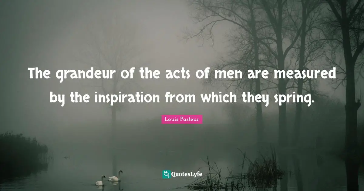 Louis Pasteur Quotes: "The grandeur of the acts of men are measured by the inspiration from which they spring."
