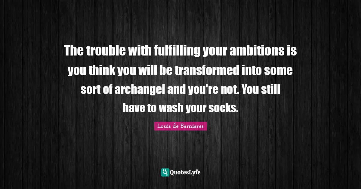 The trouble with fulfilling your ambitions is you think you will be transformed into some sort of archangel and you're not. You still have to wash your socks.
