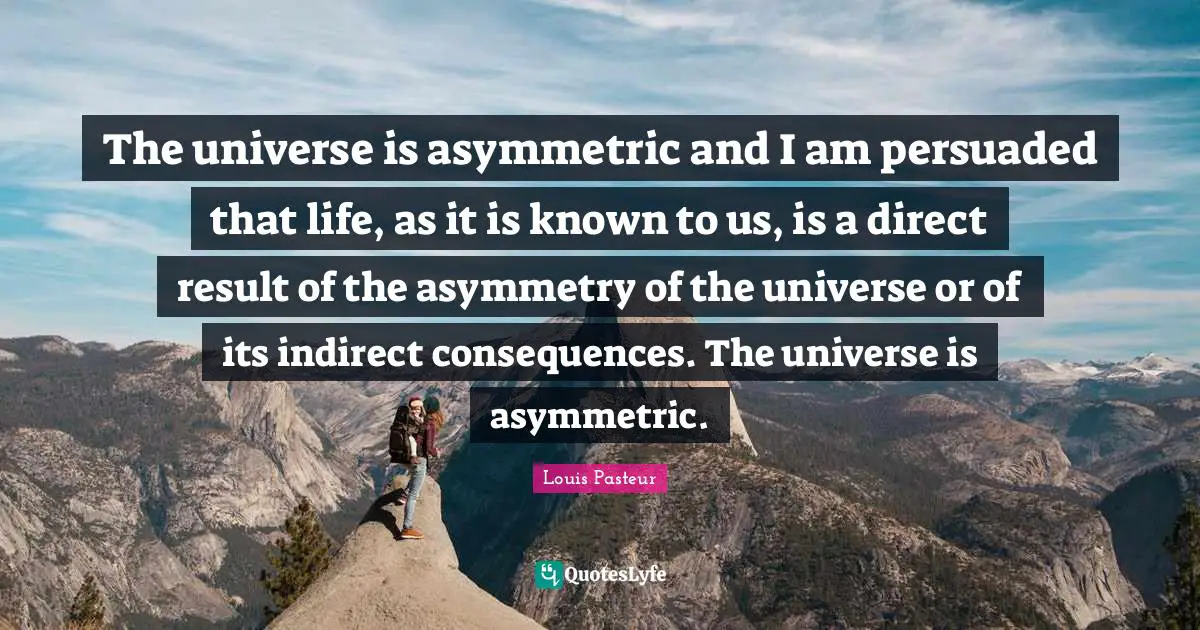 Louis Pasteur Quotes: "The universe is asymmetric and I am persuaded that life, as it is known to us, is a direct result of the asymmetry of the universe or of its indirect consequences. The universe is asymmetric."